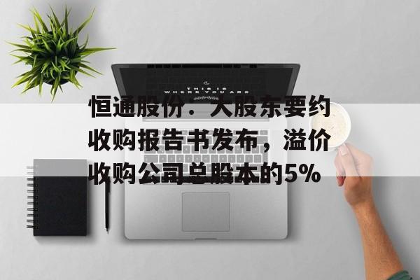 恒通股份:大股东要约收购报告书发布,溢价收购公司总股本的5% 恒通股份:大股东要约收购报告书发布,溢价收购公司总股本的5%