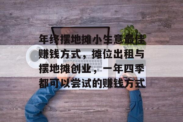 年终摆地摊小生意最佳赚钱方式,摊位出租与摆地摊创业,一年四季都可以尝试的赚钱方式 年终摆地摊小生意最佳赚钱方式,摊位出租与摆地摊创业,一年四季都可以尝试的赚钱方式