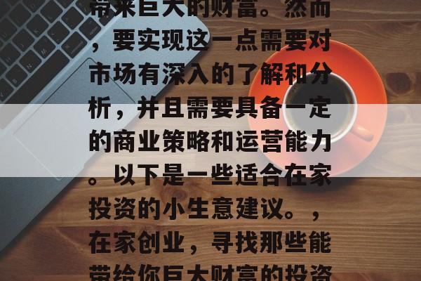 在家投资的小生意可以带来巨大的财富。然而,要实现这一点需要对市场有深入的了解和分析,并且需要具备一定的商业策略和运营能力。以下是一些适合在家投资的小生意建议。,在家创业,寻找那些能带给你巨大财富的投资小生意 在家投资的小生意可以带来巨大的财富。然而,要实现这一点需要对市场有深入的了解和分析,并且需要具备一定的商业策略和运营能力。以下是一些适合在家投资的小生意建议。,在家创业,寻找那些能带给你巨大财富的投资小生意