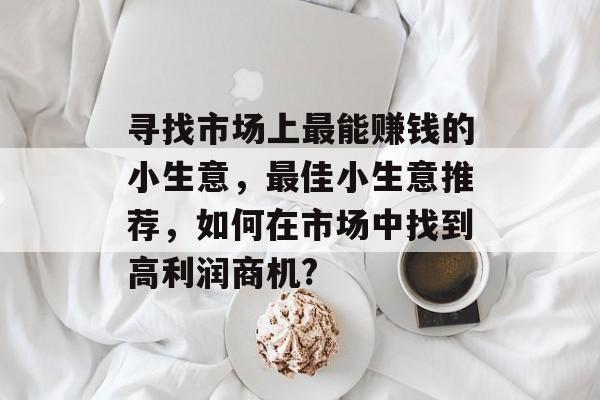 寻找市场上最能赚钱的小生意,最佳小生意推荐,如何在市场中找到高利润商机? 寻找市场上最能赚钱的小生意,最佳小生意推荐,如何在市场中找到高利润商机?