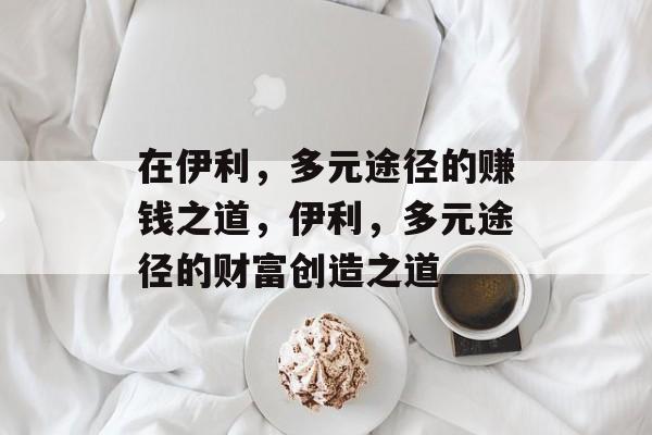 在伊利,多元途径的赚钱之道,伊利,多元途径的财富创造之道 在伊利,多元途径的赚钱之道,伊利,多元途径的财富创造之道