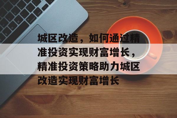 城区改造,如何通过精准投资实现财富增长,精准投资策略助力城区改造实现财富增长 城区改造,如何通过精准投资实现财富增长,精准投资策略助力城区改造实现财富增长