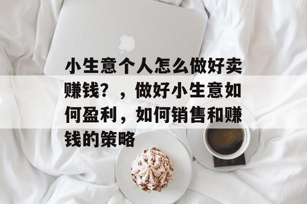 小生意个人怎么做好卖赚钱?,做好小生意如何盈利,如何销售和赚钱的策略 小生意个人怎么做好卖赚钱?,做好小生意如何盈利,如何销售和赚钱的策略