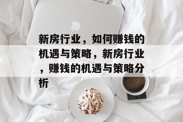 新房行业,如何赚钱的机遇与策略,新房行业,赚钱的机遇与策略分析 新房行业,如何赚钱的机遇与策略,新房行业,赚钱的机遇与策略分析