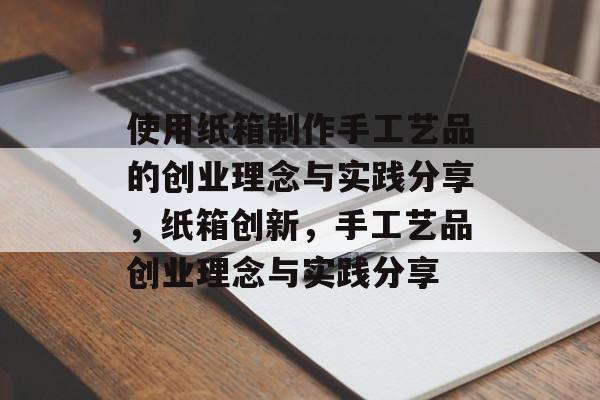 使用纸箱制作手工艺品的创业理念与实践分享,纸箱创新,手工艺品创业理念与实践分享 使用纸箱制作手工艺品的创业理念与实践分享,纸箱创新,手工艺品创业理念与实践分享