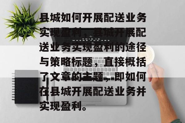 县城如何开展配送业务实现盈利,县城开展配送业务实现盈利的途径与策略标题,直接概括了文章的主题,即如何在县城开展配送业务并实现盈利。 县城如何开展配送业务实现盈利,县城开展配送业务实现盈利的途径与策略标题,直接概括了文章的主题,即如何在县城开展配送业务并实现盈利。