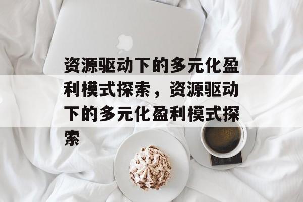 资源驱动下的多元化盈利模式探索,资源驱动下的多元化盈利模式探索 资源驱动下的多元化盈利模式探索,资源驱动下的多元化盈利模式探索