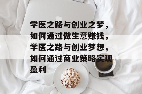 学医之路与创业之梦,如何通过做生意赚钱,学医之路与创业梦想,如何通过商业策略实现盈利 学医之路与创业之梦,如何通过做生意赚钱,学医之路与创业梦想,如何通过商业策略实现盈利
