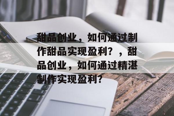 甜品创业,如何通过制作甜品实现盈利?,甜品创业,如何通过精湛制作实现盈利? 甜品创业,如何通过制作甜品实现盈利?,甜品创业,如何通过精湛制作实现盈利?