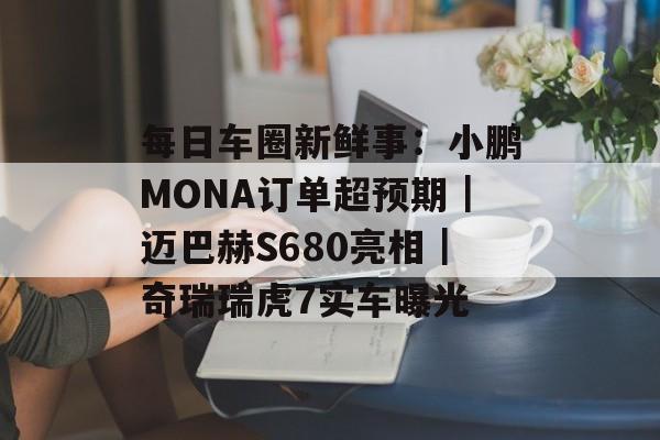 每日车圈新鲜事:小鹏MONA订单超预期|迈巴赫S680亮相|奇瑞瑞虎7实车曝光 每日车圈新鲜事:小鹏MONA订单超预期|迈巴赫S680亮相|奇瑞瑞虎7实车曝光