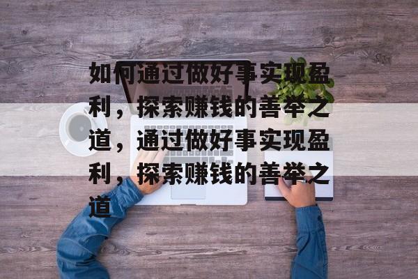 如何通过做好事实现盈利,探索赚钱的善举之道,通过做好事实现盈利,探索赚钱的善举之道 如何通过做好事实现盈利,探索赚钱的善举之道,通过做好事实现盈利,探索赚钱的善举之道