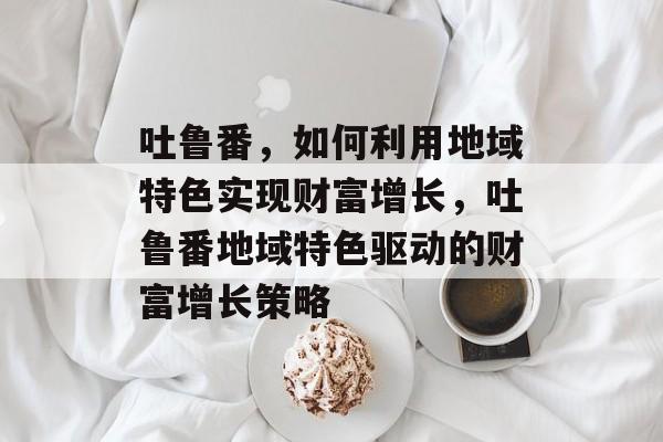 吐鲁番,如何利用地域特色实现财富增长,吐鲁番地域特色驱动的财富增长策略 吐鲁番,如何利用地域特色实现财富增长,吐鲁番地域特色驱动的财富增长策略