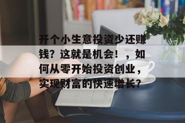 开个小生意投资少还赚钱?这就是机会!,如何从零开始投资创业,实现财富的快速增长? 开个小生意投资少还赚钱?这就是机会!,如何从零开始投资创业,实现财富的快速增长?