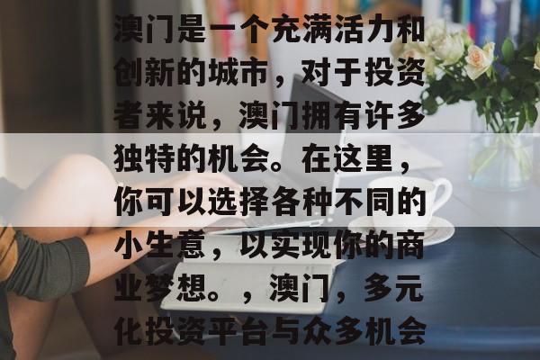澳门是一个充满活力和创新的城市,对于投资者来说,澳门拥有许多独特的机会。在这里,你可以选择各种不同的小生意,以实现你的商业梦想。,澳门,多元化投资平台与众多机会 澳门是一个充满活力和创新的城市,对于投资者来说,澳门拥有许多独特的机会。在这里,你可以选择各种不同的小生意,以实现你的商业梦想。,澳门,多元化投资平台与众多机会