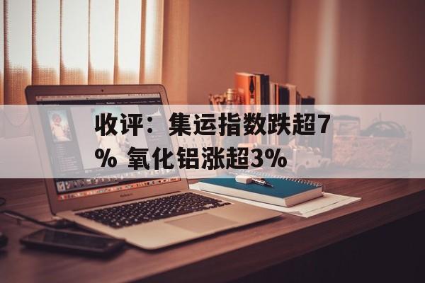 收评:集运指数跌超7% 氧化铝涨超3% 收评:集运指数跌超7% 氧化铝涨超3%