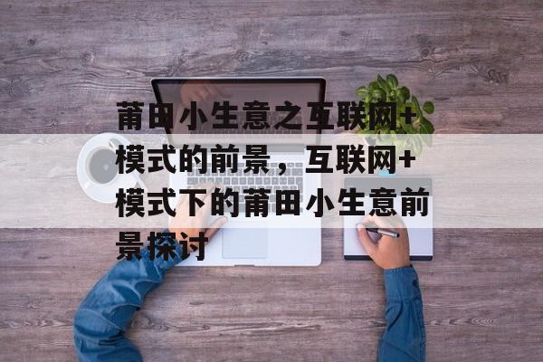 莆田小生意之互联网+模式的前景,互联网+模式下的莆田小生意前景探讨 莆田小生意之互联网+模式的前景,互联网+模式下的莆田小生意前景探讨