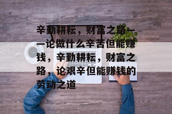 辛勤耕耘,财富之路——论做什么辛苦但能赚钱,辛勤耕耘,财富之路,论艰辛但能赚钱的劳动之道 辛勤耕耘,财富之路——论做什么辛苦但能赚钱,辛勤耕耘,财富之路,论艰辛但能赚钱的劳动之道