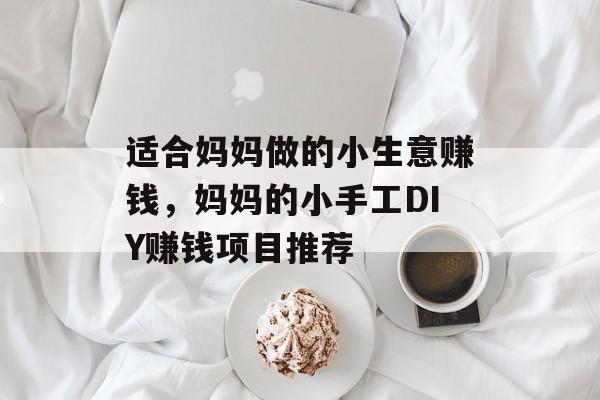 适合妈妈做的小生意赚钱,妈妈的小手工DIY赚钱项目推荐 适合妈妈做的小生意赚钱,妈妈的小手工DIY赚钱项目推荐