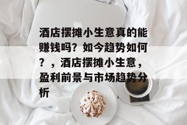 酒店摆摊小生意真的能赚钱吗?如今趋势如何?,酒店摆摊小生意,盈利前景与市场趋势分析 酒店摆摊小生意真的能赚钱吗?如今趋势如何?,酒店摆摊小生意,盈利前景与市场趋势分析