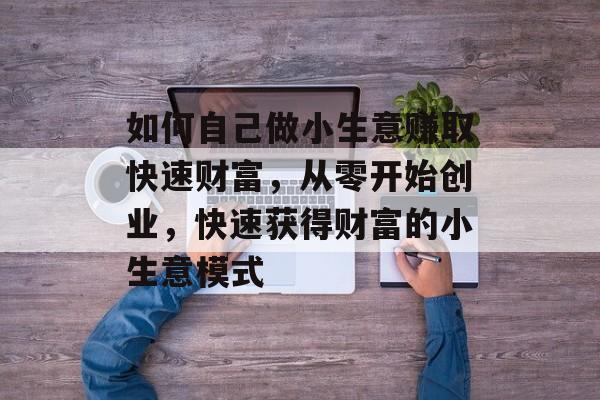 如何自己做小生意赚取快速财富,从零开始创业,快速获得财富的小生意模式 如何自己做小生意赚取快速财富,从零开始创业,快速获得财富的小生意模式