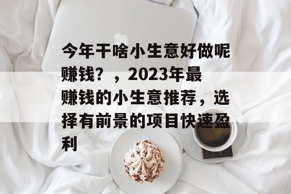 今年干啥小生意好做呢赚钱?,2023年最赚钱的小生意推荐,选择有前景的项目快速盈利 今年干啥小生意好做呢赚钱?,2023年最赚钱的小生意推荐,选择有前景的项目快速盈利