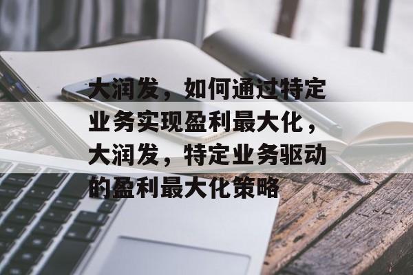 大润发,如何通过特定业务实现盈利最大化,大润发,特定业务驱动的盈利最大化策略 大润发,如何通过特定业务实现盈利最大化,大润发,特定业务驱动的盈利最大化策略