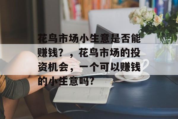 花鸟市场小生意是否能赚钱?,花鸟市场的投资机会,一个可以赚钱的小生意吗? 花鸟市场小生意是否能赚钱?,花鸟市场的投资机会,一个可以赚钱的小生意吗?