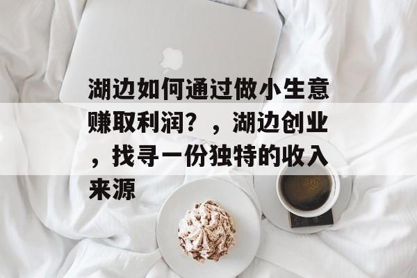 湖边如何通过做小生意赚取利润?,湖边创业,找寻一份独特的收入来源 湖边如何通过做小生意赚取利润?,湖边创业,找寻一份独特的收入来源