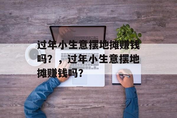过年小生意摆地摊赚钱吗?,过年小生意摆地摊赚钱吗? 过年小生意摆地摊赚钱吗?,过年小生意摆地摊赚钱吗?