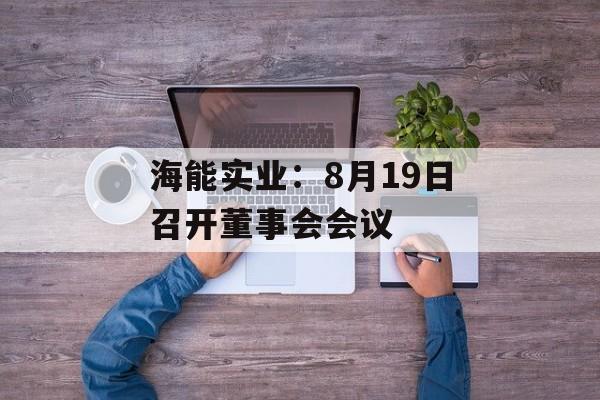 海能实业:8月19日召开董事会会议 海能实业:8月19日召开董事会会议