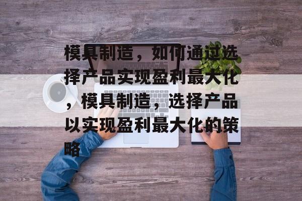 模具制造,如何通过选择产品实现盈利最大化,模具制造,选择产品以实现盈利最大化的策略 模具制造,如何通过选择产品实现盈利最大化,模具制造,选择产品以实现盈利最大化的策略