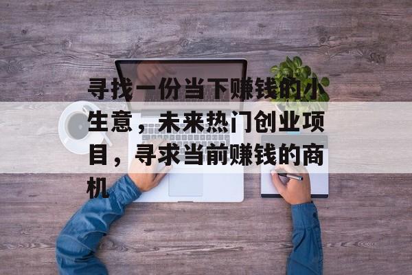寻找一份当下赚钱的小生意,未来热门创业项目,寻求当前赚钱的商机 寻找一份当下赚钱的小生意,未来热门创业项目,寻求当前赚钱的商机