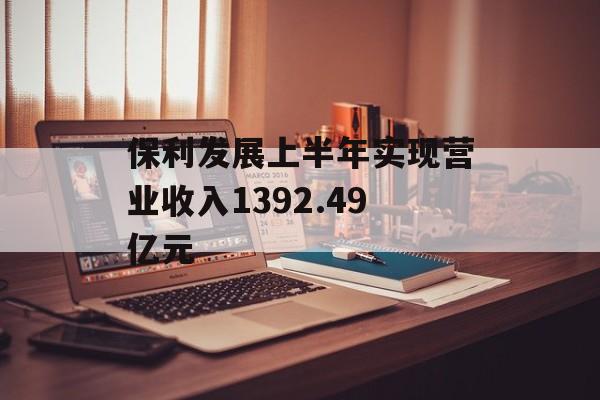 保利发展上半年实现营业收入1392.49亿元 保利发展上半年实现营业收入1392.49亿元