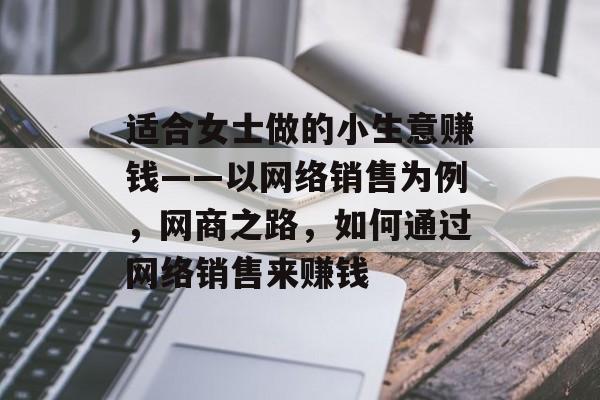 适合女士做的小生意赚钱——以网络销售为例,网商之路,如何通过网络销售来赚钱 适合女士做的小生意赚钱——以网络销售为例,网商之路,如何通过网络销售来赚钱