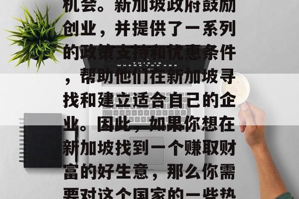 新加坡是一个多姿多彩、繁华宜居的国际都市,为世界各地的投资商和创业者提供了无数的机会。新加坡政府鼓励创业,并提供了一系列的政策支持和优惠条件,帮助他们在新加坡寻找和建立适合自己的企业。因此,如果你想在新加坡找到一个赚取财富的好生意,那么你需要对这个国家的一些热门行业有深入的理解。,新加坡商机深度解析,全球投资与创业者的天堂 新加坡是一个多姿多彩、繁华宜居的国际都市,为世界各地的投资商和创业者提供了无数的机会。新加坡政府鼓励创业,并提供了一系列的政策支持和优惠条件,帮助他们在新加坡寻找和建立适合自己的企业。因此,如果你想在新加坡找到一个赚取财富的好生意,那么你需要对这个国家的一些热门行业有深入的理解。,新加坡商机深度解析,全球投资与创业者的天堂