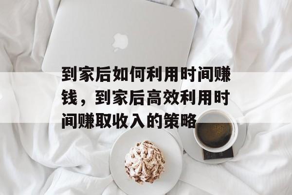 到家后如何利用时间赚钱,到家后高效利用时间赚取收入的策略 到家后如何利用时间赚钱,到家后高效利用时间赚取收入的策略