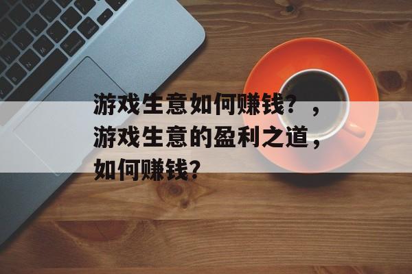 游戏生意如何赚钱？，游戏生意的盈利之道，如何赚钱？