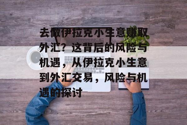 去做伊拉克小生意赚取外汇？这背后的风险与机遇，从伊拉克小生意到外汇交易，风险与机遇的探讨
