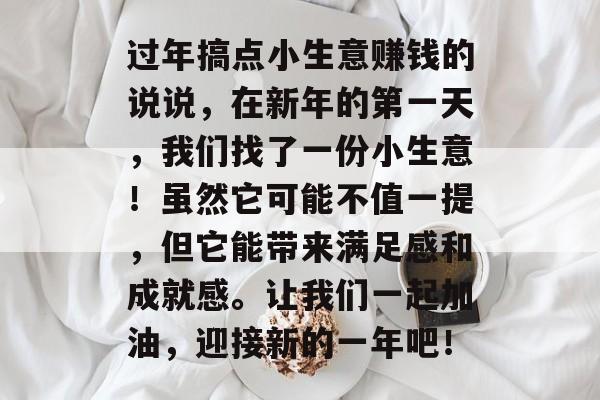 过年搞点小生意赚钱的说说,在新年的第一天,我们找了一份小生意!虽然它可能不值一提,但它能带来满足感和成就感。让我们一起加油,迎接新的一年吧! 过年搞点小生意赚钱的说说,在新年的第一天,我们找了一份小生意!虽然它可能不值一提,但它能带来满足感和成就感。让我们一起加油,迎接新的一年吧!