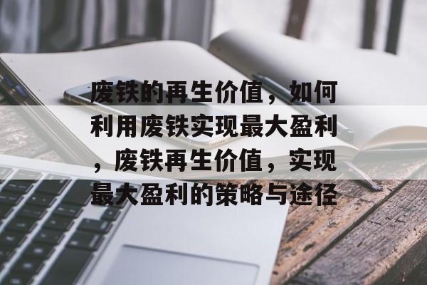 废铁的再生价值,如何利用废铁实现最大盈利,废铁再生价值,实现最大盈利的策略与途径 废铁的再生价值,如何利用废铁实现最大盈利,废铁再生价值,实现最大盈利的策略与途径