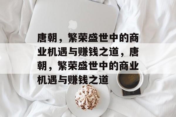 唐朝,繁荣盛世中的商业机遇与赚钱之道,唐朝,繁荣盛世中的商业机遇与赚钱之道 唐朝,繁荣盛世中的商业机遇与赚钱之道,唐朝,繁荣盛世中的商业机遇与赚钱之道