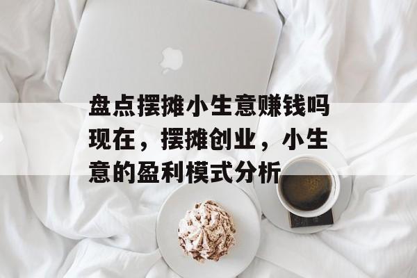 盘点摆摊小生意赚钱吗现在,摆摊创业,小生意的盈利模式分析 盘点摆摊小生意赚钱吗现在,摆摊创业,小生意的盈利模式分析