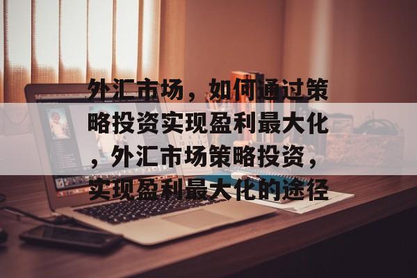 外汇市场,如何通过策略投资实现盈利最大化,外汇市场策略投资,实现盈利最大化的途径 外汇市场,如何通过策略投资实现盈利最大化,外汇市场策略投资,实现盈利最大化的途径
