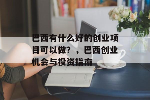 巴西有什么好的创业项目可以做?,巴西创业机会与投资指南 巴西有什么好的创业项目可以做?,巴西创业机会与投资指南