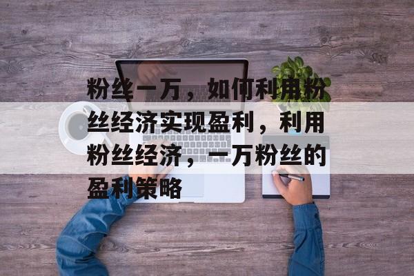 粉丝一万,如何利用粉丝经济实现盈利,利用粉丝经济,一万粉丝的盈利策略 粉丝一万,如何利用粉丝经济实现盈利,利用粉丝经济,一万粉丝的盈利策略