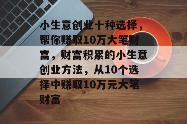 小生意创业十种选择,帮你赚取10万大笔财富,财富积累的小生意创业方法,从10个选择中赚取10万元大笔财富 小生意创业十种选择,帮你赚取10万大笔财富,财富积累的小生意创业方法,从10个选择中赚取10万元大笔财富