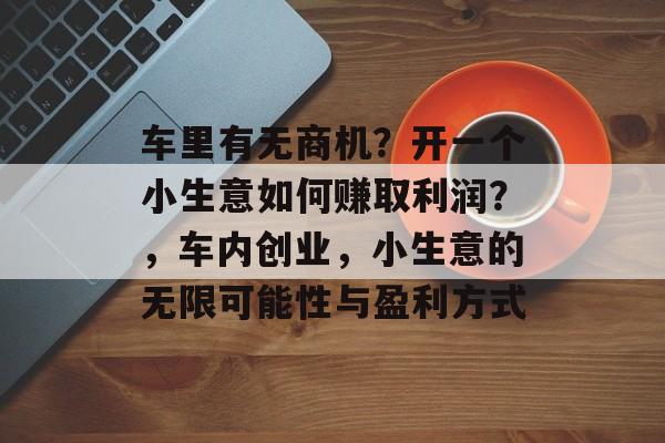 车里有无商机?开一个小生意如何赚取利润?,车内创业,小生意的无限可能性与盈利方式 车里有无商机?开一个小生意如何赚取利润?,车内创业,小生意的无限可能性与盈利方式