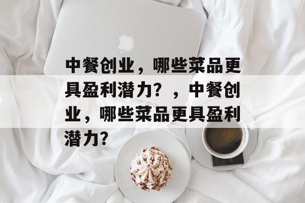中餐创业,哪些菜品更具盈利潜力?,中餐创业,哪些菜品更具盈利潜力? 中餐创业,哪些菜品更具盈利潜力?,中餐创业,哪些菜品更具盈利潜力?