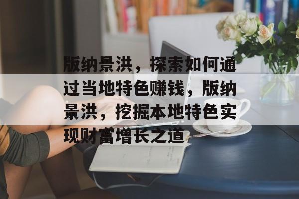 版纳景洪,探索如何通过当地特色赚钱,版纳景洪,挖掘本地特色实现财富增长之道 版纳景洪,探索如何通过当地特色赚钱,版纳景洪,挖掘本地特色实现财富增长之道