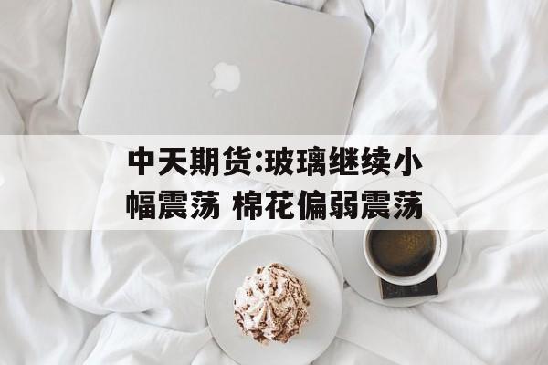 中天期货:玻璃继续小幅震荡 棉花偏弱震荡 中天期货:玻璃继续小幅震荡 棉花偏弱震荡